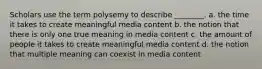 Scholars use the term polysemy to describe ________. a. the time it takes to create meaningful media content b. the notion that there is only one true meaning in media content c. the amount of people it takes to create meaningful media content d. the notion that multiple meaning can coexist in media content