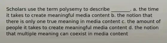 Scholars use the term polysemy to describe ________. a. the time it takes to create meaningful media content b. the notion that there is only one true meaning in media content c. the amount of people it takes to create meaningful media content d. the notion that multiple meaning can coexist in media content