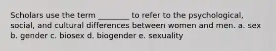 Scholars use the term ________ to refer to the psychological, social, and cultural differences between women and men. a. sex b. gender c. biosex d. biogender e. sexuality