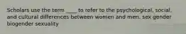 Scholars use the term ____ to refer to the psychological, social, and cultural differences between women and men. sex gender biogender sexuality