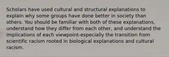 Scholars have used cultural and structural explanations to explain why some groups have done better in society than others. You should be familiar with both of these explanations, understand how they differ from each other, and understand the implications of each viewpoint-especially the transition from scientific racism rooted in biological explanations and cultural racism.