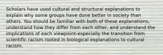 Scholars have used cultural and structural explanations to explain why some groups have done better in society than others. You should be familiar with both of these explanations, understand how they differ from each other, and understand the implications of each viewpoint-especially the transition from scientific racism rooted in biological explanations to cultural racism.