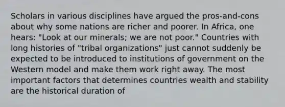 Scholars in various disciplines have argued the pros-and-cons about why some nations are richer and poorer. In Africa, one hears: "Look at our minerals; we are not poor." Countries with long histories of "tribal organizations" just cannot suddenly be expected to be introduced to institutions of government on the Western model and make them work right away. The most important factors that determines countries wealth and stability are the historical duration of