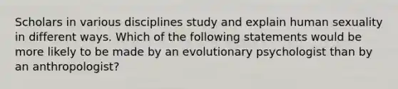 Scholars in various disciplines study and explain human sexuality in different ways. Which of the following statements would be more likely to be made by an evolutionary psychologist than by an anthropologist?