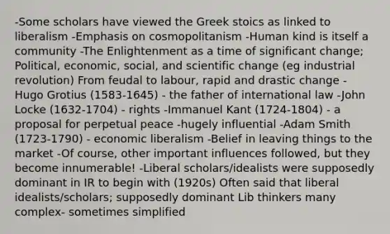 -Some scholars have viewed the Greek stoics as linked to liberalism -Emphasis on cosmopolitanism -Human kind is itself a community -The Enlightenment as a time of significant change; Political, economic, social, and scientific change (eg industrial revolution) From feudal to labour, rapid and drastic change -Hugo Grotius (1583-1645) - the father of international law -John Locke (1632-1704) - rights -Immanuel Kant (1724-1804) - a proposal for perpetual peace -hugely influential -Adam Smith (1723-1790) - economic liberalism -Belief in leaving things to the market -Of course, other important influences followed, but they become innumerable! -Liberal scholars/idealists were supposedly dominant in IR to begin with (1920s) Often said that liberal idealists/scholars; supposedly dominant Lib thinkers many complex- sometimes simplified