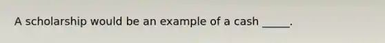 A scholarship would be an example of a cash _____.