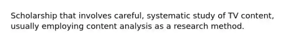 Scholarship that involves careful, systematic study of TV content, usually employing content analysis as a research method.