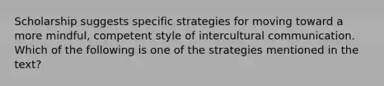 Scholarship suggests specific strategies for moving toward a more mindful, competent style of intercultural communication. Which of the following is one of the strategies mentioned in the text?