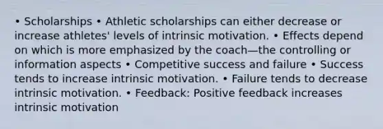 • Scholarships • Athletic scholarships can either decrease or increase athletes' levels of intrinsic motivation. • Effects depend on which is more emphasized by the coach—the controlling or information aspects • Competitive success and failure • Success tends to increase intrinsic motivation. • Failure tends to decrease intrinsic motivation. • Feedback: Positive feedback increases intrinsic motivation