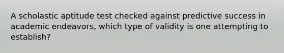 A scholastic aptitude test checked against predictive success in academic endeavors, which type of validity is one attempting to establish?