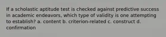 If a scholastic aptitude test is checked against predictive success in academic endeavors, which type of validity is one attempting to establish? a. content b. criterion-related c. construct d. confirmation