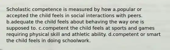 Scholastic competence is measured by how a.popular or accepted the child feels in social interactions with peers. b.adequate the child feels about behaving the way one is supposed to. c.competent the child feels at sports and games requiring physical skill and athletic ability. d.competent or smart the child feels in doing schoolwork.