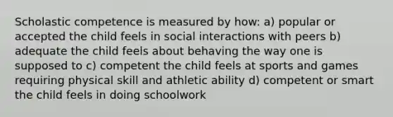 Scholastic competence is measured by how: a) popular or accepted the child feels in social interactions with peers b) adequate the child feels about behaving the way one is supposed to c) competent the child feels at sports and games requiring physical skill and athletic ability d) competent or smart the child feels in doing schoolwork