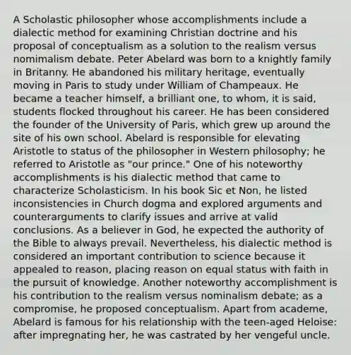 A Scholastic philosopher whose accomplishments include a dialectic method for examining Christian doctrine and his proposal of conceptualism as a solution to the realism versus nomimalism debate. Peter Abelard was born to a knightly family in Britanny. He abandoned his military heritage, eventually moving in Paris to study under William of Champeaux. He became a teacher himself, a brilliant one, to whom, it is said, students flocked throughout his career. He has been considered the founder of the University of Paris, which grew up around the site of his own school. Abelard is responsible for elevating Aristotle to status of the philosopher in Western philosophy; he referred to Aristotle as "our prince." One of his noteworthy accomplishments is his dialectic method that came to characterize Scholasticism. In his book Sic et Non, he listed inconsistencies in Church dogma and explored arguments and counterarguments to clarify issues and arrive at valid conclusions. As a believer in God, he expected the authority of the Bible to always prevail. Nevertheless, his dialectic method is considered an important contribution to science because it appealed to reason, placing reason on equal status with faith in the pursuit of knowledge. Another noteworthy accomplishment is his contribution to the realism versus nominalism debate; as a compromise, he proposed conceptualism. Apart from academe, Abelard is famous for his relationship with the teen-aged Heloise: after impregnating her, he was castrated by her vengeful uncle.