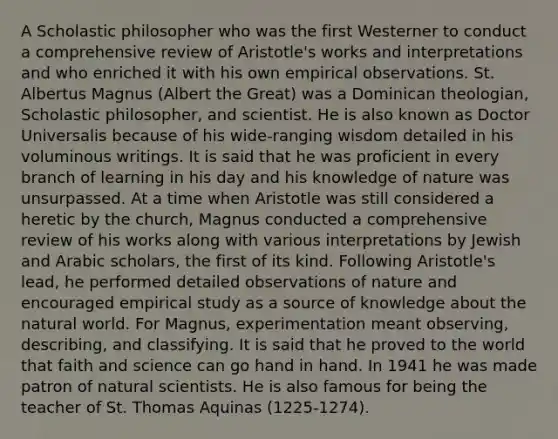 A Scholastic philosopher who was the first Westerner to conduct a comprehensive review of Aristotle's works and interpretations and who enriched it with his own empirical observations. St. Albertus Magnus (Albert the Great) was a Dominican theologian, Scholastic philosopher, and scientist. He is also known as Doctor Universalis because of his wide-ranging wisdom detailed in his voluminous writings. It is said that he was proficient in every branch of learning in his day and his knowledge of nature was unsurpassed. At a time when Aristotle was still considered a heretic by the church, Magnus conducted a comprehensive review of his works along with various interpretations by Jewish and Arabic scholars, the first of its kind. Following Aristotle's lead, he performed detailed observations of nature and encouraged empirical study as a source of knowledge about the natural world. For Magnus, experimentation meant observing, describing, and classifying. It is said that he proved to the world that faith and science can go hand in hand. In 1941 he was made patron of natural scientists. He is also famous for being the teacher of St. Thomas Aquinas (1225-1274).