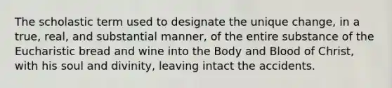 The scholastic term used to designate the unique change, in a true, real, and substantial manner, of the entire substance of the Eucharistic bread and wine into the Body and Blood of Christ, with his soul and divinity, leaving intact the accidents.