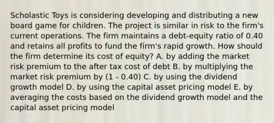 Scholastic Toys is considering developing and distributing a new board game for children. The project is similar in risk to the firm's current operations. The firm maintains a debt-equity ratio of 0.40 and retains all profits to fund the firm's rapid growth. How should the firm determine its cost of equity? A. by adding the market risk premium to the after tax cost of debt B. by multiplying the market risk premium by (1 - 0.40) C. by using the dividend growth model D. by using the capital asset pricing model E. by averaging the costs based on the dividend growth model and the capital asset pricing model