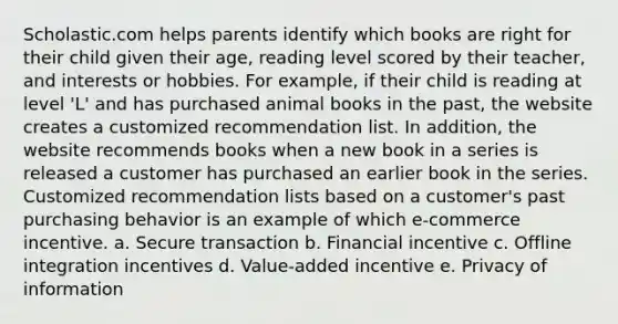 Scholastic.com helps parents identify which books are right for their child given their age, reading level scored by their teacher, and interests or hobbies. For example, if their child is reading at level 'L' and has purchased animal books in the past, the website creates a customized recommendation list. In addition, the website recommends books when a new book in a series is released a customer has purchased an earlier book in the series. Customized recommendation lists based on a customer's past purchasing behavior is an example of which e-commerce incentive. a. Secure transaction b. Financial incentive c. Offline integration incentives d. Value-added incentive e. Privacy of information