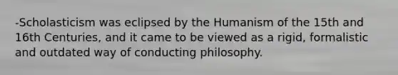 -Scholasticism was eclipsed by the Humanism of the 15th and 16th Centuries, and it came to be viewed as a rigid, formalistic and outdated way of conducting philosophy.