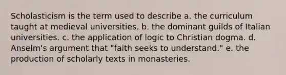 Scholasticism is the term used to describe a. the curriculum taught at medieval universities. b. the dominant guilds of Italian universities. c. the application of logic to Christian dogma. d. Anselm's argument that "faith seeks to understand." e. the production of scholarly texts in monasteries.