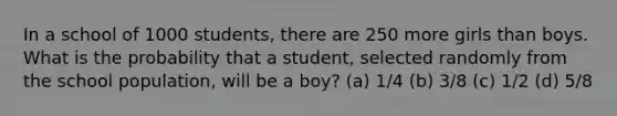 In a school of 1000 students, there are 250 more girls than boys. What is the probability that a student, selected randomly from the school population, will be a boy? (a) 1/4 (b) 3/8 (c) 1/2 (d) 5/8