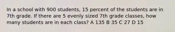 In a school with 900 students, 15 percent of the students are in 7th grade. If there are 5 evenly sized 7th grade classes, how many students are in each class? A 135 B 35 C 27 D 15