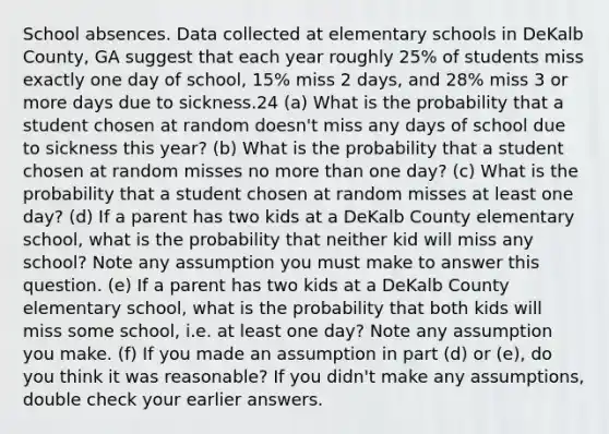 School absences. Data collected at elementary schools in DeKalb County, GA suggest that each year roughly 25% of students miss exactly one day of school, 15% miss 2 days, and 28% miss 3 or more days due to sickness.24 (a) What is the probability that a student chosen at random doesn't miss any days of school due to sickness this year? (b) What is the probability that a student chosen at random misses no more than one day? (c) What is the probability that a student chosen at random misses at least one day? (d) If a parent has two kids at a DeKalb County elementary school, what is the probability that neither kid will miss any school? Note any assumption you must make to answer this question. (e) If a parent has two kids at a DeKalb County elementary school, what is the probability that both kids will miss some school, i.e. at least one day? Note any assumption you make. (f) If you made an assumption in part (d) or (e), do you think it was reasonable? If you didn't make any assumptions, double check your earlier answers.