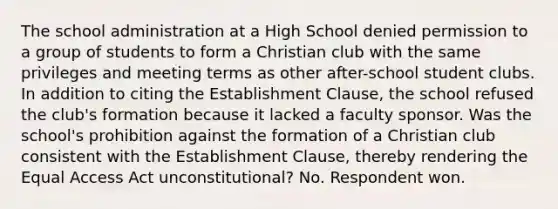 The school administration at a High School denied permission to a group of students to form a Christian club with the same privileges and meeting terms as other after-school student clubs. In addition to citing the Establishment Clause, the school refused the club's formation because it lacked a faculty sponsor. Was the school's prohibition against the formation of a Christian club consistent with the Establishment Clause, thereby rendering the Equal Access Act unconstitutional? No. Respondent won.