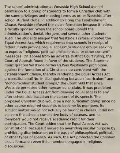 The school administration at Westside High School denied permission to a group of students to form a Christian club with the same privileges and meeting terms as other Westside after-school student clubs. In addition to citing the Establishment Clause, Westside refused the club's formation because it lacked a faculty sponsor. When the school board upheld the administration's denial, Mergens and several other students sued. The students alleged that Westside's refusal violated the Equal Access Act, which requiremes that schools in receipt of federal funds provide "equal access" to student groups seeking to express "religious, political, philosophical, or other content" messages. On appeal from an adverse District Court ruling, the Court of Appeals found in favor of the students. The Supreme Court granted Westside certiorari.Was Westside's prohibition against the formation of a Christian club consistent with the Establishment Clause, thereby rendering the Equal Access Act unconstitutional?No. In distinguishing between "curriculum" and "noncurriculum student groups," the Court held that since Westside permitted other noncurricular clubs, it was prohibited under the Equal Access Act from denying equal access to any after-school club based on the content of its speech. The proposed Christian club would be a noncurriculum group since no other course required students to become its members, its subject matter would not actually be taught in classes, it did not concern the school's cumulative body of courses, and its members would not receive academic credit for their participation. The Court added that the Equal Access Act was constitutional because it served an overriding secular purpose by prohibiting discrimination on the basis of philosophical, political, or other types of speech. As such, the Act protected the Christian club's formation even if its members engaged in religious discussions.