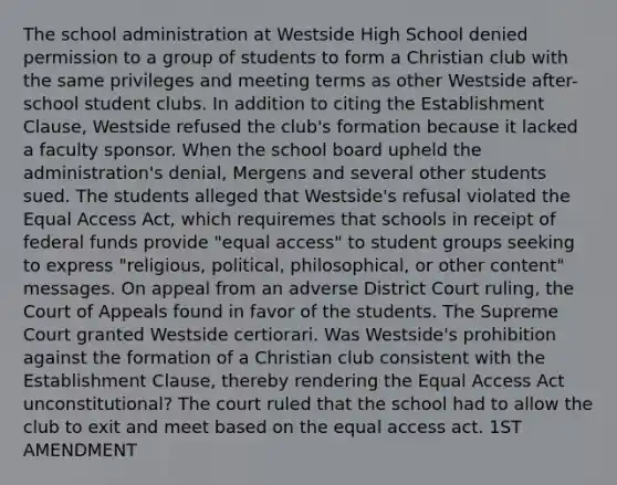 The school administration at Westside High School denied permission to a group of students to form a Christian club with the same privileges and meeting terms as other Westside after-school student clubs. In addition to citing the Establishment Clause, Westside refused the club's formation because it lacked a faculty sponsor. When the school board upheld the administration's denial, Mergens and several other students sued. The students alleged that Westside's refusal violated the Equal Access Act, which requiremes that schools in receipt of federal funds provide "equal access" to student groups seeking to express "religious, political, philosophical, or other content" messages. On appeal from an adverse District Court ruling, the Court of Appeals found in favor of the students. The Supreme Court granted Westside certiorari. Was Westside's prohibition against the formation of a Christian club consistent with the Establishment Clause, thereby rendering the Equal Access Act unconstitutional? The court ruled that the school had to allow the club to exit and meet based on the equal access act. 1ST AMENDMENT