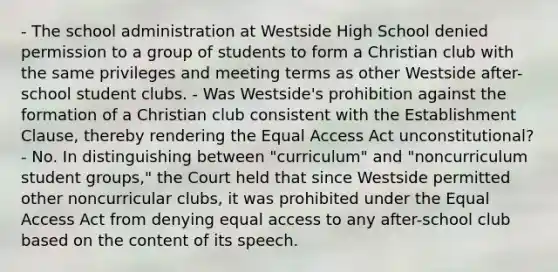 - The school administration at Westside High School denied permission to a group of students to form a Christian club with the same privileges and meeting terms as other Westside after-school student clubs. - Was Westside's prohibition against the formation of a Christian club consistent with the Establishment Clause, thereby rendering the Equal Access Act unconstitutional? - No. In distinguishing between "curriculum" and "noncurriculum student groups," the Court held that since Westside permitted other noncurricular clubs, it was prohibited under the Equal Access Act from denying equal access to any after-school club based on the content of its speech.