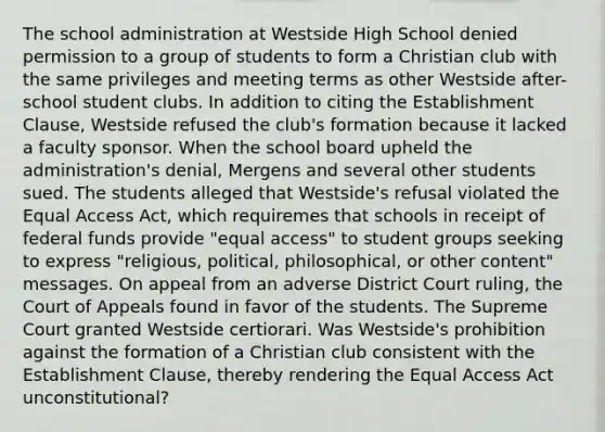 The school administration at Westside High School denied permission to a group of students to form a Christian club with the same privileges and meeting terms as other Westside after-school student clubs. In addition to citing the Establishment Clause, Westside refused the club's formation because it lacked a faculty sponsor. When the school board upheld the administration's denial, Mergens and several other students sued. The students alleged that Westside's refusal violated the Equal Access Act, which requiremes that schools in receipt of federal funds provide "equal access" to student groups seeking to express "religious, political, philosophical, or other content" messages. On appeal from an adverse District Court ruling, the Court of Appeals found in favor of the students. The Supreme Court granted Westside certiorari. Was Westside's prohibition against the formation of a Christian club consistent with the Establishment Clause, thereby rendering the Equal Access Act unconstitutional?