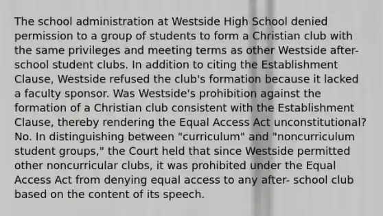 The school administration at Westside High School denied permission to a group of students to form a Christian club with the same privileges and meeting terms as other Westside after-school student clubs. In addition to citing the Establishment Clause, Westside refused the club's formation because it lacked a faculty sponsor. Was Westside's prohibition against the formation of a Christian club consistent with the Establishment Clause, thereby rendering the Equal Access Act unconstitutional? No. In distinguishing between "curriculum" and "noncurriculum student groups," the Court held that since Westside permitted other noncurricular clubs, it was prohibited under the Equal Access Act from denying equal access to any after- school club based on the content of its speech.