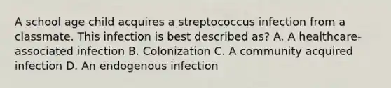 A school age child acquires a streptococcus infection from a classmate. This infection is best described as? A. A healthcare-associated infection B. Colonization C. A community acquired infection D. An endogenous infection