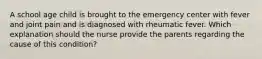 A school age child is brought to the emergency center with fever and joint pain and is diagnosed with rheumatic fever. Which explanation should the nurse provide the parents regarding the cause of this condition?