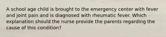 A school age child is brought to the emergency center with fever and joint pain and is diagnosed with rheumatic fever. Which explanation should the nurse provide the parents regarding the cause of this condition?