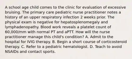 A school age child comes to the clinic for evaluation of excessive bruising. The primary care pediatric nurse practitioner notes a history of an upper respiratory infection 2 weeks prior. The physical exam is negative for hepatosplenomegaly and lymphadenopathy. Blood work reveals a platelet count of 60,000/mm with normal PT and aPTT. How will the nurse practitioner manage this child's condition? A. Admit to the hospital for IVIG therapy. B. Begin a short course of corticosteroid therapy. C. Refer to a pediatric hematologist. D. Teach to avoid NSAIDs and contact sports.