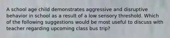 A school age child demonstrates aggressive and disruptive behavior in school as a result of a low sensory threshold. Which of the following suggestions would be most useful to discuss with teacher regarding upcoming class bus trip?