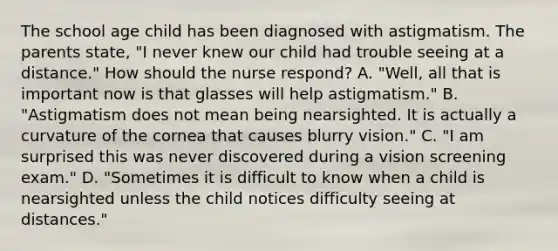 The school age child has been diagnosed with astigmatism. The parents state, "I never knew our child had trouble seeing at a distance." How should the nurse respond? A. "Well, all that is important now is that glasses will help astigmatism." B. "Astigmatism does not mean being nearsighted. It is actually a curvature of the cornea that causes blurry vision." C. "I am surprised this was never discovered during a vision screening exam." D. "Sometimes it is difficult to know when a child is nearsighted unless the child notices difficulty seeing at distances."