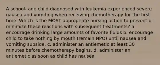 A school- age child diagnosed with leukemia experienced severe nausea and vomiting when receiving chemotherapy for the first time. Which is the MOST appropriate nursing action to prevent or minimize these reactions with subsequent treatments? a. encourage drinking large amounts of favorite fluids b. encourage child to take nothing by mouth (remain NPO) until nausea and vomiting subside. c. administer an antiemetic at least 30 minutes before chemotherapy begins. d. administer an antiemetic as soon as child has nausea