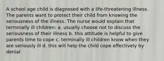 A school age child is diagnosed with a life-threatening illness. The parents want to protect their child from knowing the seriousness of the illness. The nurse would explain that terminally ill children: a. usually choose not to discuss the seriousness of their illness b. this attitude is helpful to give parents time to cope c. terminally ill children know when they are seriously ill d. this will help the child cope effectively by denial