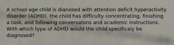 A school age child is dianosed with attention deficit hyperactivity disorder (ADHD). the child has difficulty concentrating, finishing a task, and following conversatons and academic instructions. With which type of ADHD would the child specificaly be diagnosed?