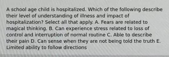 A school age child is hospitalized. Which of the following describe their level of understanding of illness and impact of hospitalization? Select all that apply. A. Fears are related to magical thinking. B. Can experience stress related to loss of control and interruption of normal routine C. Able to describe their pain D. Can sense when they are not being told the truth E. Limited ability to follow directions