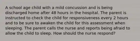 A school age child with a mild concussion and is being discharged home after 48 hours in the hospital. The parent is instructed to check the child for responsiveness every 2 hours and to be sure to awaken the child for this assessment when sleeping. The parent calls the nurse and reports being afraid to allow the child to sleep. How should the nurse respond?