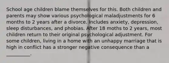 School age children blame themselves for this. Both children and parents may show various psychological maladjustments for 6 months to 2 years after a divorce. Includes anxiety, depression, sleep disturbances, and phobias. After 18 moths to 2 years, most children return to their original psychological adjustment. For some children, living in a home with an unhappy marriage that is high in conflict has a stronger negative consequence than a __________.