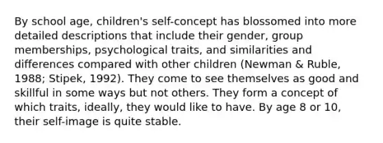 By school age, children's self-concept has blossomed into more detailed descriptions that include their gender, group memberships, psychological traits, and similarities and differences compared with other children (Newman & Ruble, 1988; Stipek, 1992). They come to see themselves as good and skillful in some ways but not others. They form a concept of which traits, ideally, they would like to have. By age 8 or 10, their self-image is quite stable.