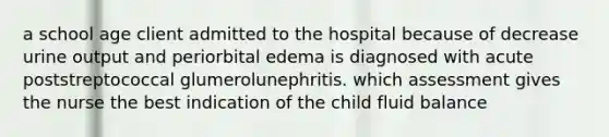 a school age client admitted to the hospital because of decrease urine output and periorbital edema is diagnosed with acute poststreptococcal glumerolunephritis. which assessment gives the nurse the best indication of the child fluid balance