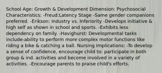 School Age: Growth & Development Dimension: Psychosocial Characteristics: -Freud:Latency Stage -Same gender companions preferred. -Erikson: Industry vs. Inferiority -Develops initiative & high self as shown in school and sports. -Exhibits less dependency on family. -Havighurst: Developmental tasks include-ability to perform more complex motor functions like riding a bike & catching a ball. Nursing Implications: -To develop a sense of confidence, encourage child to: participate in both group & ind. activities and become involved in a variety of activities. -Encourage parents to praise child's efforts.