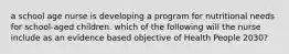 a school age nurse is developing a program for nutritional needs for school-aged children. which of the following will the nurse include as an evidence based objective of Health People 2030?