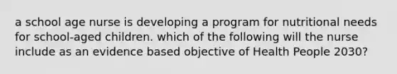 a school age nurse is developing a program for nutritional needs for school-aged children. which of the following will the nurse include as an evidence based objective of Health People 2030?